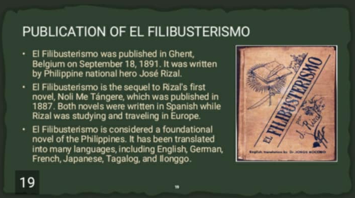 PUBLICATION OF EL FILIBUSTERISMO 
El Filibusterismo was published in Ghent, 
Belgium on September 18, 1891. It was written 
by Philippine national hero José Rizal. 
El Filibusterismo is the sequel to Rizal's first 
novel, Noli Me Tángere, which was published in 
1887. Both novels were written in Spanish while 
Rizal was studying and traveling in Europe. 
El Filibusterismo is considered a foundational 
novel of the Philippines. It has been translated 
into many languages, including English, German, 
French, Japanese, Tagalog, and Ilonggo. 
19