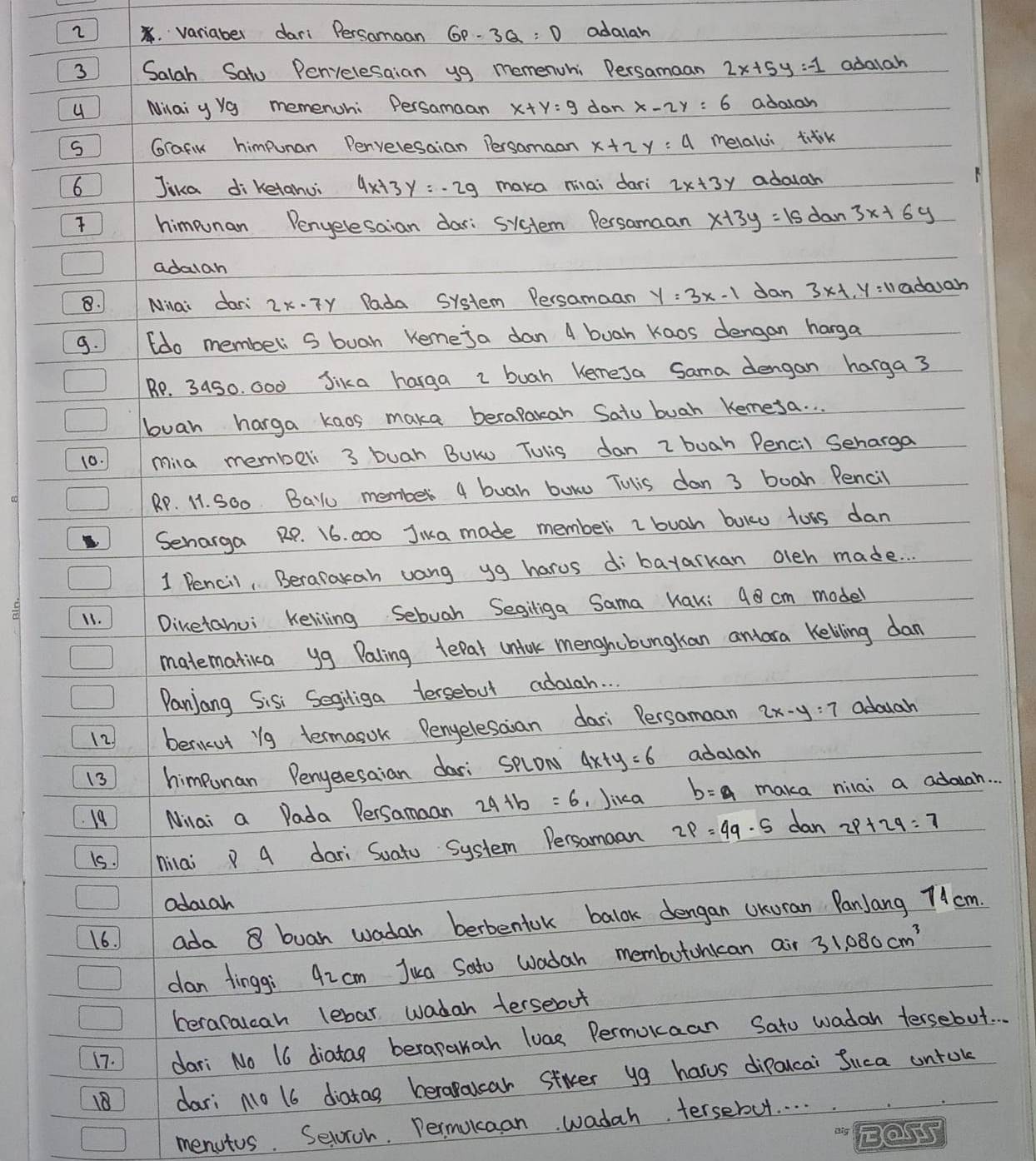 2 .variaber dari Persamaan GP-3Q=D adalah
3 Salah Satu Penelesaian yg memenuhi Dersamaan 2x+5y=-1 adalah
4 Milai y Ya memenohi Persamaan x+y=9 dan x-2y=6 adalah
S Grafin himpunan Penveresaian Persamaan x+2y=4 melalui tilk
6 Jika di ketanui 4x+3y=-2g maka mai dari 2x+3y adalah
 himeunan Penyelesaian dar: sistem Persamaan x+3y=15 dan 3x+6y
adalah
8.  Milai dari 2x-7y Pada System Persamaan y=3x-1 dan 3* -1.y=11 adough
9.  (do membeli S buah Keme ja dan 4 buah Kaos dengan harga
Be. 34s0. G00 Jika harga I buah Kemesa Sama dengan harga 3
buah harga kaos maka berapakan Satu buah Kemesa. .
10. mila member 3 buah BUKu Tulis dan z buah Pencil Seharga
RP. 11. SOo Bau member 4 buah buwo Tulis dan 3 boah Pencil
Senarga RP. 16. 000 Jiua made memberi I buah buko tors dan
1 Pencil, Berapakah vang yg harus dibayarkan oleh made. . .
11. Dinetahui Keliling Sebuah Segiliga Sama Wak: 98 cm model
matematikca yg Paling tepat unfok menghubungkan antara Keliling dan
Panjang Sisi Segiliga tersebut adauah. . .
12) berikut i9 termanok Penyelesaian dari Persamaan 2x-y=7 adouah
13 himpunan Penyeresaian dari splon 4x+y=6 adalah
19 Nilai a Dada Persamaan 24+b=6 ,Jica b=a maka nilai a adduah. . .
is. nilai P 4 dari Suato System Persamaan 2p=4q· 5 dan 2p+2q=7
odasah
16. 1 ada 8 buan wadar berbentok balok dengan UKoran PanJang 7cm.
dan fingg: 42cm Jua Sato wadah membutohican air 31,080cm^3
heraralcah lebar wadah tersebot
17. dari No 16 diatag berapanah luas Permokaan Sato wadah tersebut.
18 dari No 16 diatag berapalcar stier yg harus dipaucai Suca untok
menutus. Seloroh. Permokcaan wadah tersebut. . . .