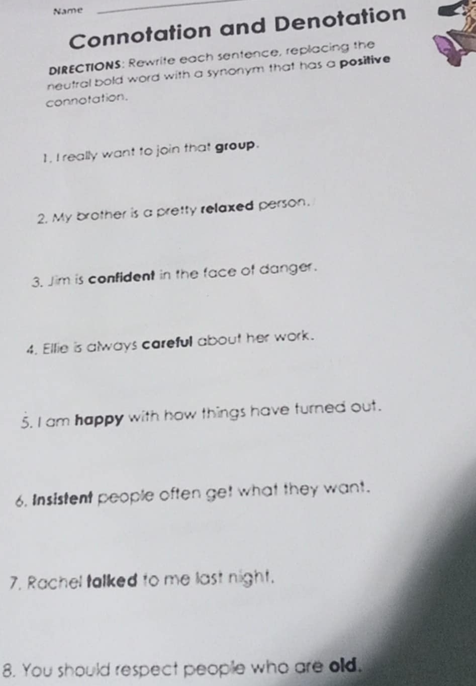 Name 
_ 
Connotation and Denotation 
DIRECTIONS: Rewrite each sentence, replacing the 
neutral bold word with a synonym that has a positive 
connotation. 
1, I really want to join that group. 
2. My brother is a pretty relaxed person. 
3. Jim is confident in the face of danger. 
4. Ellie is always careful about her work. 
5. I am happy with how things have turned out. 
6. Insistent people often get what they want. 
7. Rachel talked to me last night. 
8. You should respect people who are old.