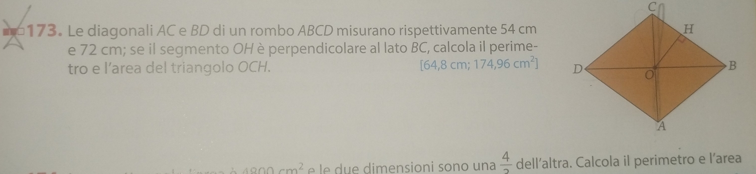 ==173. Le diagonali AC e BD di un rombo ABCD misurano rispettivamente 54 cm
e 72 cm; se il segmento OH è perpendicolare al lato BC, calcola il perime-
[64,8cm; 174,96cm^2]
tro e l’area del triangolo OCH.
4900cm^2 é e im e n sioni so n o u n a  4/2  dell’altra. Calcola il perimetro e l’area