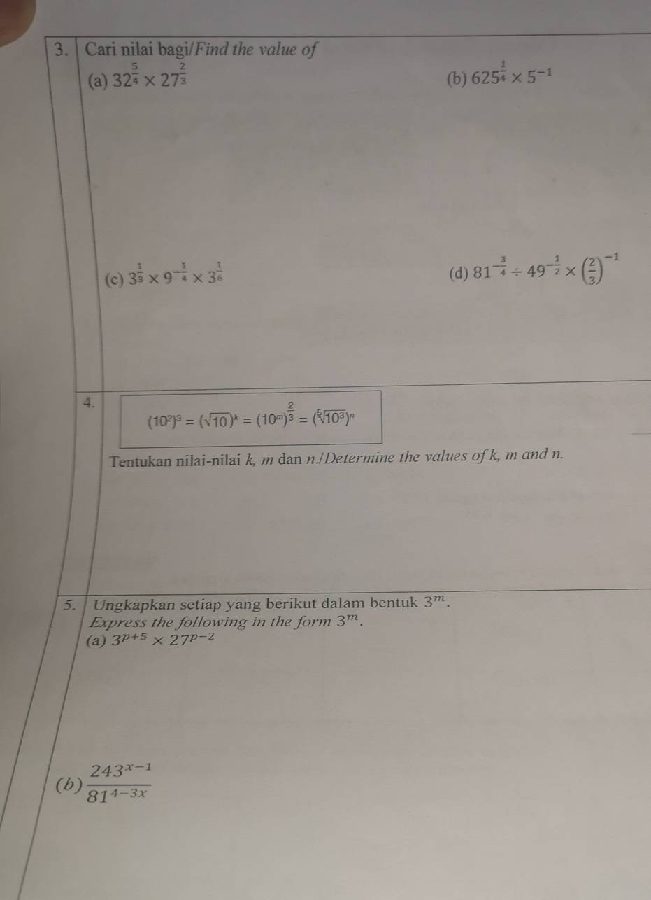 Cari nilai bagi/Find the value of 
(a) 32^(frac 5)4* 27^(frac 2)3 (b) 625^(frac 1)4* 5^(-1)
(c) 3^(frac 1)3* 9^(-frac 1)4* 3^(frac 1)6 (d) 81^(-frac 3)4/ 49^(-frac 1)2* ( 2/3 )^-1
4. (10^2)^3=(sqrt(10))^k=(10^m)^ 2/3 =(sqrt[5](10^3))^n
Tentukan nilai-nilai k, m dan n./Determine the values of k, m and n. 
5. Ungkapkan setiap yang berikut dalam bentuk 3^m. 
Express the following in the form 3^m. 
(a) 3^(p+5)* 27^(p-2)
(b)  (243^(x-1))/81^(4-3x) 