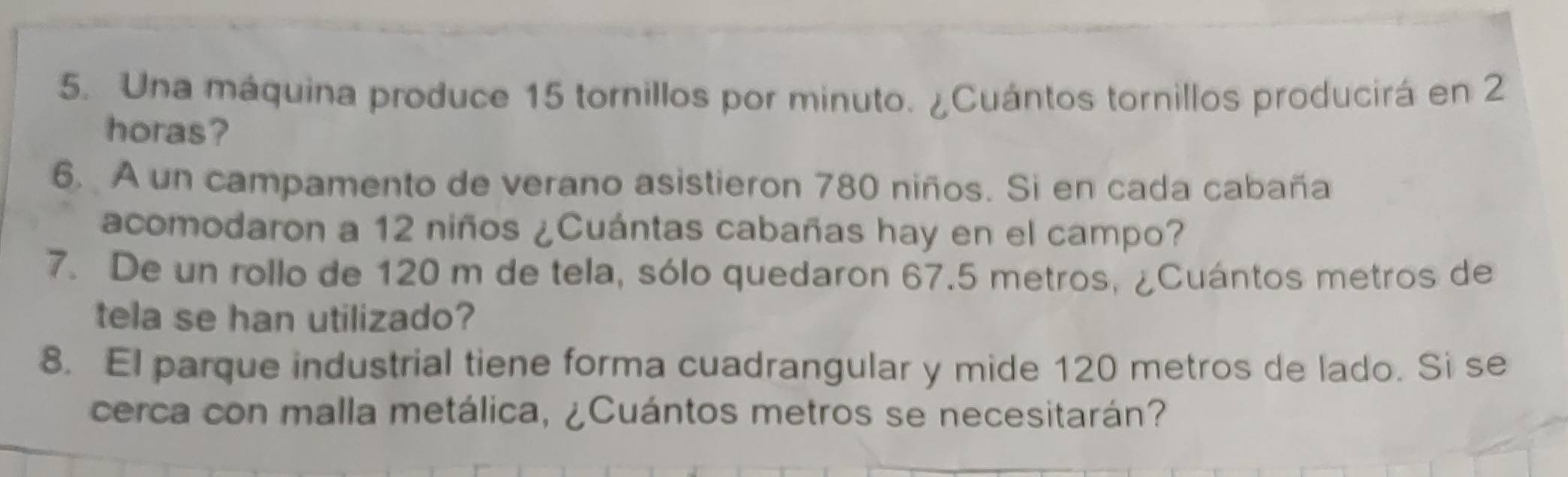 Una máquina produce 15 tornillos por minuto. ¿Cuántos tornillos producirá en 2
horas? 
6. A un campamento de verano asistieron 780 niños. Si en cada cabaña 
acomodaron a 12 niños ¿Cuántas cabañas hay en el campo? 
7. De un rollo de 120 m de tela, sólo quedaron 67.5 metros, ¿Cuántos metros de 
tela se han utilizado? 
8. El parque industrial tiene forma cuadrangular y mide 120 metros de lado. Si se 
cerca con malla metálica, ¿Cuántos metros se necesitarán?