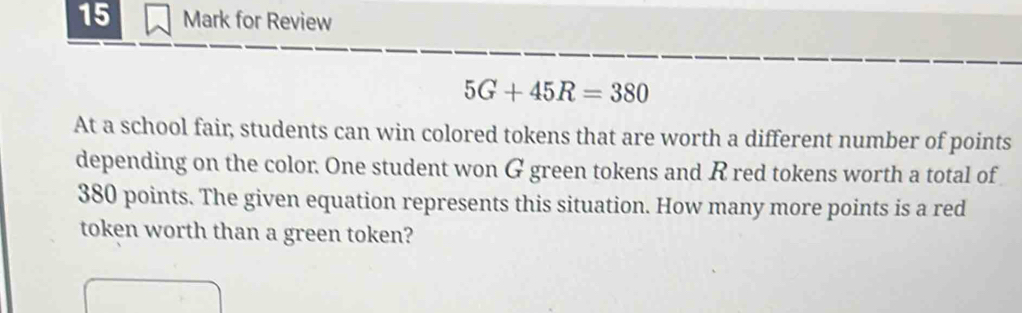 for Review
5G+45R=380
At a school fair, students can win colored tokens that are worth a different number of points 
depending on the color. One student won G green tokens and R red tokens worth a total of
380 points. The given equation represents this situation. How many more points is a red 
token worth than a green token?