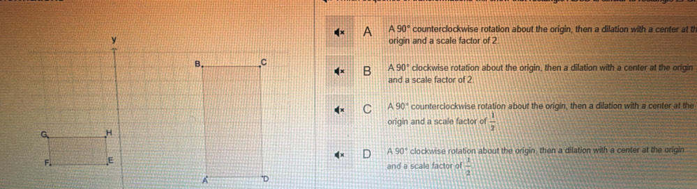 a A90° counterclockwise rotation about the origin, then a dilation with a center at th
origin and a scale factor of 2
clockwise rotation about the origin, then a dilation with a center at the origin
B A90°
and a scale factor of 2
C A90° counterclockwise rotation about the origin, then a dilation with a center at the
origin and a scale factor of  1/2 
A90° clockwise rotation about the origin, then a dilation with a center at the origin
and a scale factor of  1/2 