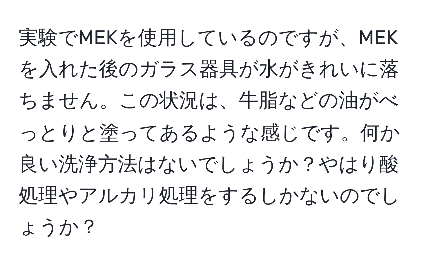 実験でMEKを使用しているのですが、MEKを入れた後のガラス器具が水がきれいに落ちません。この状況は、牛脂などの油がべっとりと塗ってあるような感じです。何か良い洗浄方法はないでしょうか？やはり酸処理やアルカリ処理をするしかないのでしょうか？