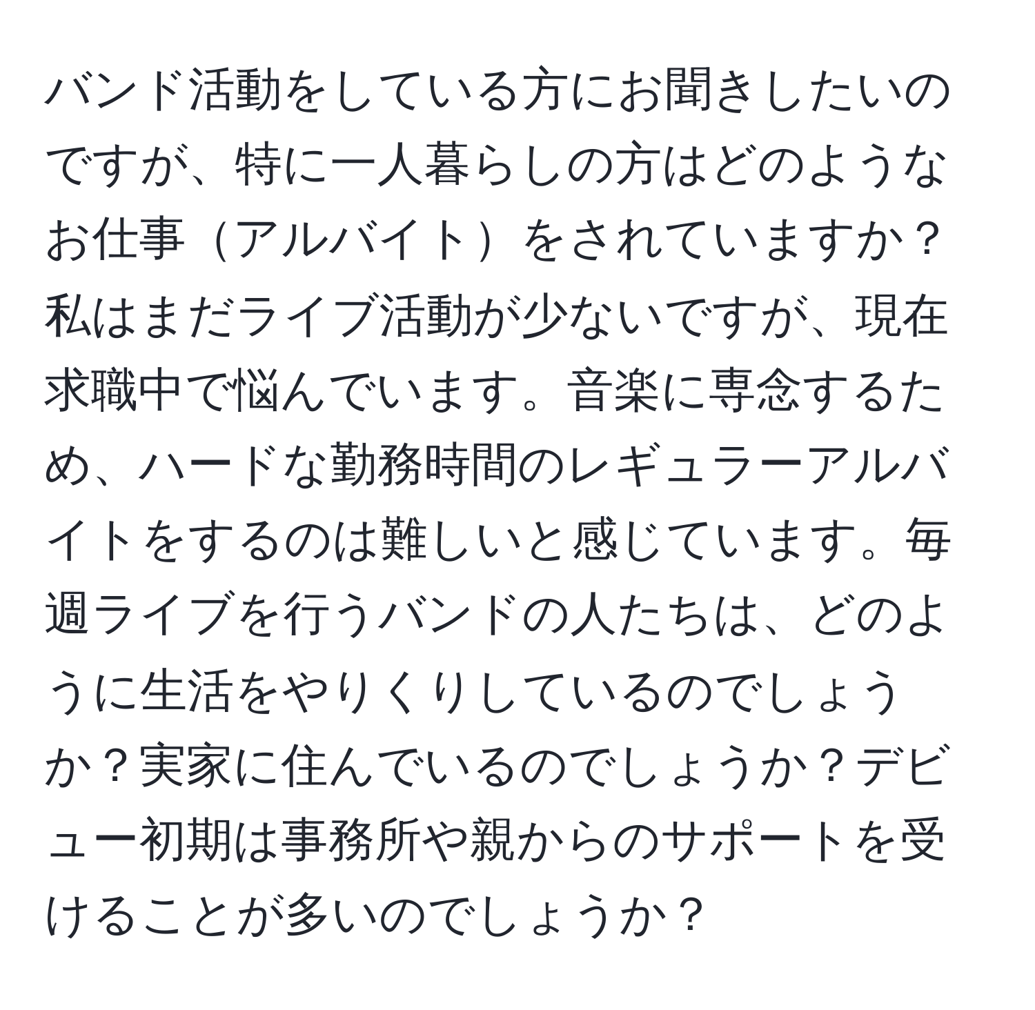 バンド活動をしている方にお聞きしたいのですが、特に一人暮らしの方はどのようなお仕事アルバイトをされていますか？私はまだライブ活動が少ないですが、現在求職中で悩んでいます。音楽に専念するため、ハードな勤務時間のレギュラーアルバイトをするのは難しいと感じています。毎週ライブを行うバンドの人たちは、どのように生活をやりくりしているのでしょうか？実家に住んでいるのでしょうか？デビュー初期は事務所や親からのサポートを受けることが多いのでしょうか？