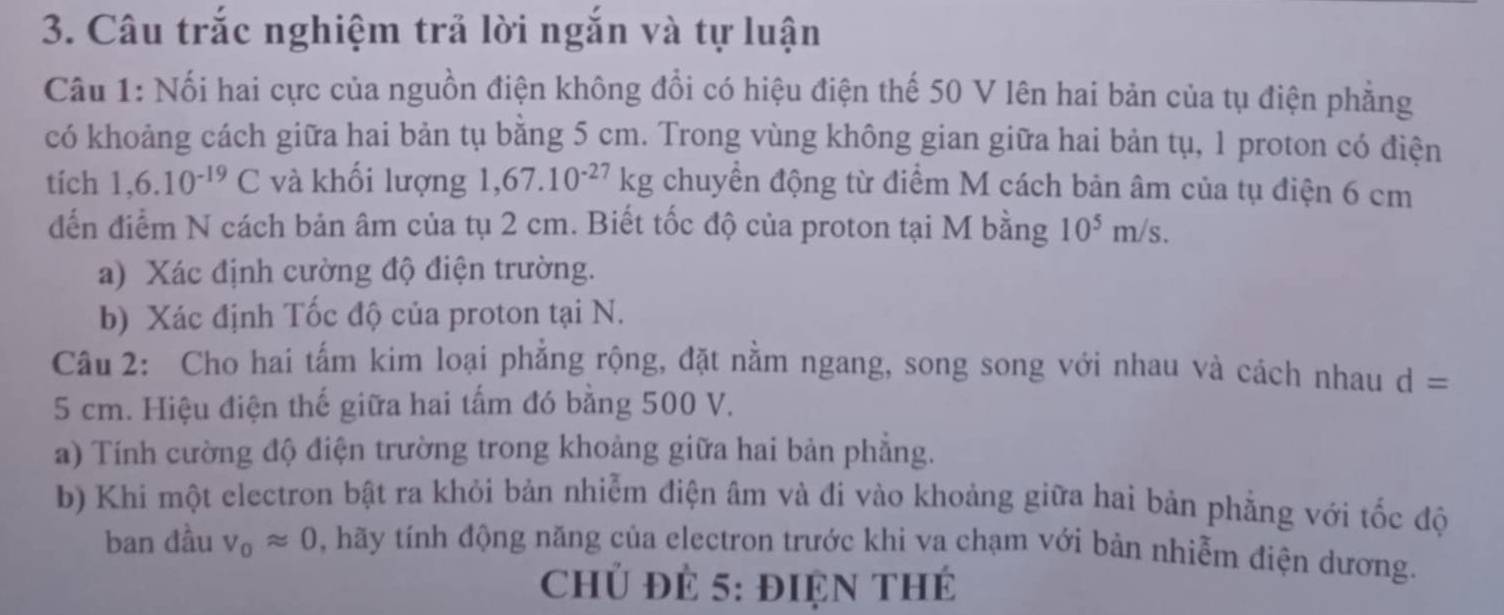 Câu trắc nghiệm trả lời ngắn và tự luận 
Câu 1: Nối hai cực của nguồn điện không đổi có hiệu điện thế 50 V lên hai bản của tụ điện phẳng 
có khoảng cách giữa hai bản tụ bằng 5 cm. Trong vùng không gian giữa hai bản tụ, 1 proton có điện 
tích 1,6.10^(-19)C và khối lượng 1. ,67.10^(-27)kg chuyển động từ điểm M cách bản âm của tụ điện 6 cm
dến điểm N cách bản âm của tụ 2 cm. Biết tốc độ của proton tại M bằng 10^5m/s. 
a) Xác định cường độ điện trường. 
b) Xác định Tốc độ của proton tại N. 
Câu 2: Cho hai tấm kim loại phẳng rộng, đặt nằm ngang, song song với nhau và cách nhau d=
5 cm. Hiệu điện thế giữa hai tấm đó bằng 500 V. 
a) Tính cường độ điện trường trong khoảng giữa hai bản phẳng. 
b) Khi một electron bật ra khỏi bản nhiễm điện âm và đi vào khoảng giữa hai bản phẳng với tốc độ 
ban đầu V_0approx 0 , hãy tính động năng của electron trước khi va chạm với bản nhiễm điện dương. 
Chủ đẻ 5: điện thẻ