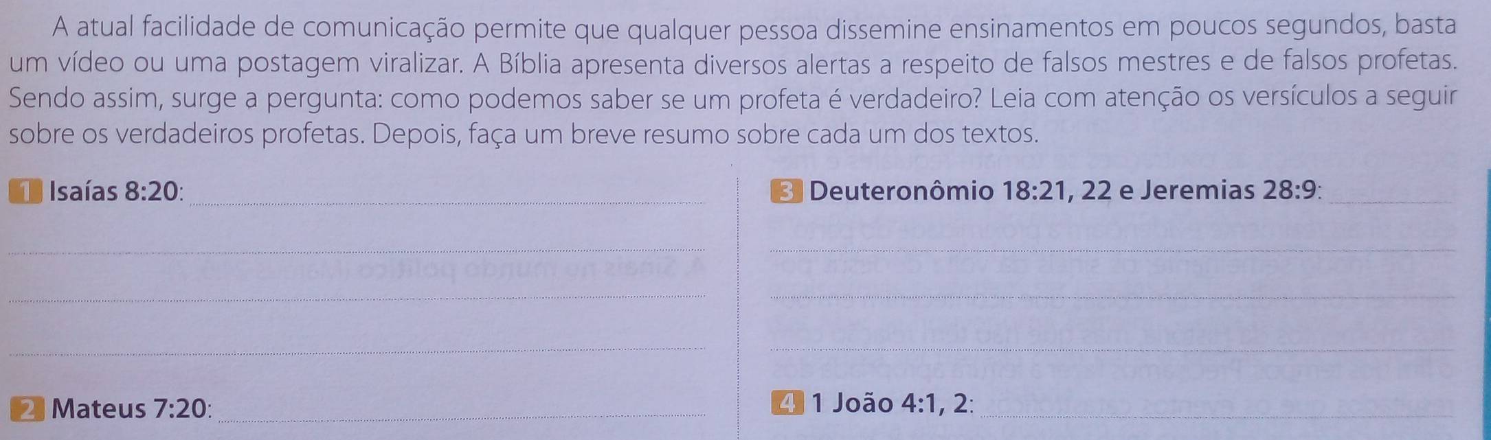 A atual facilidade de comunicação permite que qualquer pessoa dissemine ensinamentos em poucos segundos, basta 
um vídeo ou uma postagem viralizar. A Bíblia apresenta diversos alertas a respeito de falsos mestres e de falsos profetas. 
Sendo assim, surge a pergunta: como podemos saber se um profeta é verdadeiro? Leia com atenção os versículos a seguir 
sobre os verdadeiros profetas. Depois, faça um breve resumo sobre cada um dos textos. 
O Isaías 8:20 : 3 Deuteronômio 18:21 , 22 e Jeremias 28:9 : _ 
__ 
__ 
__ 
4 1 João 4:1
2 Mateus 7:20 : _, 2:_