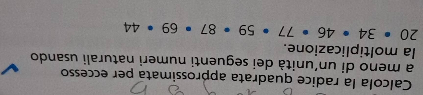 Calcola la radice quadrata approssimata per eccesso 
a meno di un'unità dei seguenti numeri naturali usando 
la moltiplicazione.
20· 34· 46· 77· 59· 87· 69· 44