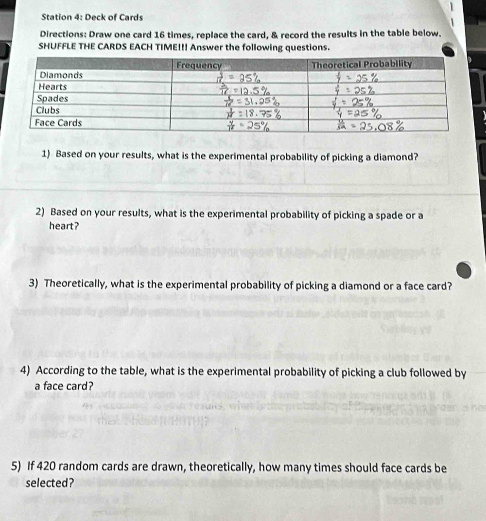 Station 4: Deck of Cards 
Directions: Draw one card 16 times, replace the card, & record the results in the table below. 
SHUFFLE THE CARDS EACH TIME!!! Answer the following questions. 

1) Based on your results, what is the experimental probability of picking a diamond? 
2) Based on your results, what is the experimental probability of picking a spade or a 
heart? 
3) Theoretically, what is the experimental probability of picking a diamond or a face card? 
4) According to the table, what is the experimental probability of picking a club followed by 
a face card? 
5) If 420 random cards are drawn, theoretically, how many times should face cards be 
selected?