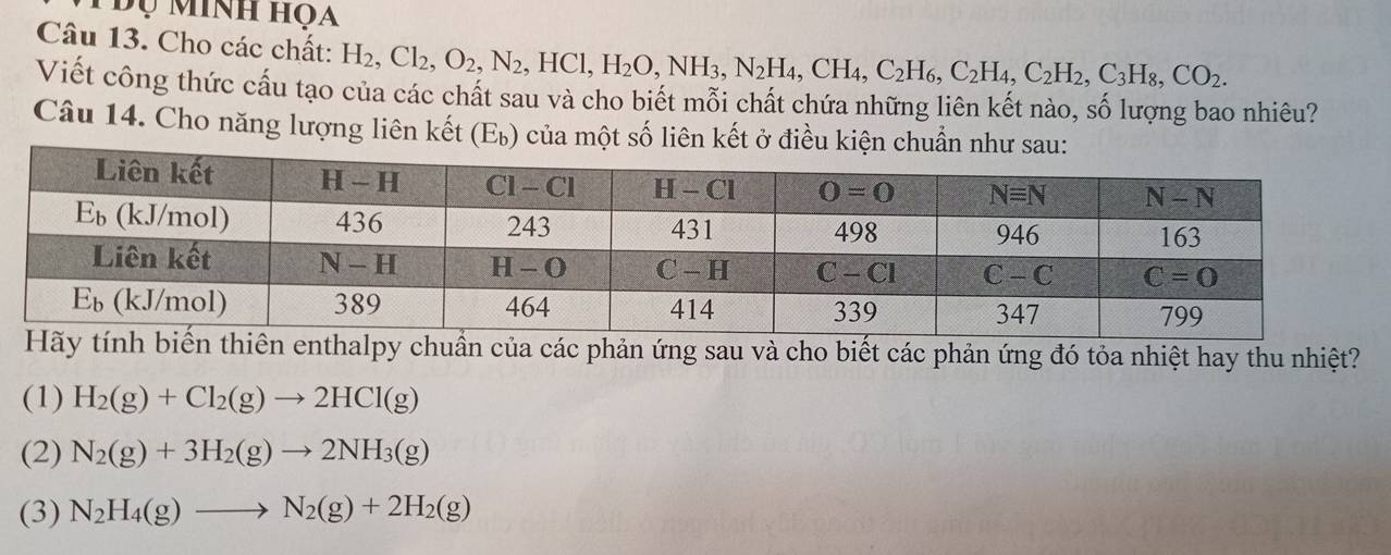 Đụ Minh họa
Câu 13. Cho các chất: H_2,Cl_2,O_2,N_2,HCl, H_2O,NH_3,N_2H_4,CH_4,C_2H_6,C_2H_4,C_2H_2,C_3H_8,CO_2.
Viết công thức cấu tạo của các chất sau và cho biết mỗi chất chứa những liên kết nào, số lượng bao nhiêu?
Câu 14. Cho năng lượng liên kết (Eù) của một số liên kết ở điều kiện chuẩn như sau:
uẩn của các phản ứng sau và cho biết các phản ứng đó tỏa nhiệt hay thu nhiệt?
(1) H_2(g)+Cl_2(g)to 2HCl(g)
(2) N_2(g)+3H_2(g)to 2NH_3(g)
(3) N_2H_4(g)to N_2(g)+2H_2(g)