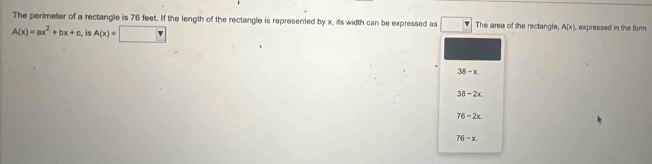 The perimeter of a rectangle is 76 feet. If the length of the rectangle is represented by x, its width can be expressed as The area of the rectangle, A(x) , expressed in the form
A(x)=ax^2+bx+c, is A(x)=□
38-x.
38-2x.
76-2x.
76-x.