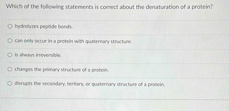 Which of the following statements is correct about the denaturation of a protein?
hydrolyzes peptide bonds.
can only occur in a protein with quaternary structure.
is always irreversible.
changes the primary structure of a protein.
disrupts the secondary, tertiary, or quaternary structure of a protein.