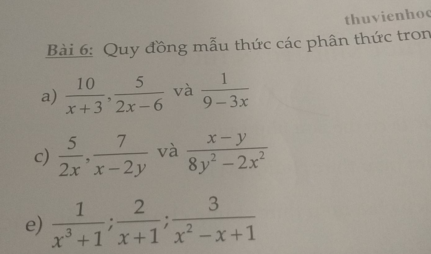 thuvienhoc 
Bài 6: Quy đồng mẫu thức các phân thức tron 
a)  10/x+3 ,  5/2x-6  và  1/9-3x 
c)  5/2x ,  7/x-2y  và  (x-y)/8y^2-2x^2 
e)  1/x^3+1 ;  2/x+1 ;  3/x^2-x+1 