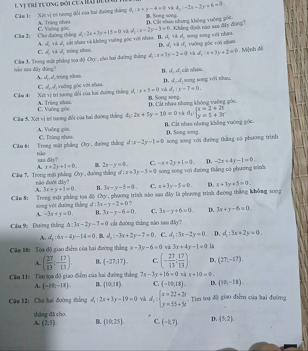 Vị TRÍ tươnG đỏi Của Hải Bường
Câu 1:  Xét vị trí tương đổi của hai đường thắng d_1:x+y-4=0 và d_2:-2x-2y+6=0.
B. Song song.
A. Trùng nhau.
D. Cắt nhau nhưng không vuông góc.
C. Vuông góc.
Câu 2: Cho đường thăng d_1:2x+3y+15=0 và d_2:x-2y-3=0. Khẳng định nào sau dây đúng?
A. d_1 và d_2 cắt nhau và không vuông góc với nhau. B. d_1 và d_2 song song với nhau.
D. d_1 và d_2 vuông góc với nhau.
C. d_1 và d_2 trùng nhau.
Câu 3. Trong mặt phẳng tọa độ Oxy, cho hai đường thắng d_1:x+3y-2=0 và d_2:x+3y+2=0. Mệnh đề
nào sau đây đúng? B. d_1,d_2 cắt nhau.
A. d_1,d_2 trùng nhau.
D.
C. d_1,d_2 vuông góc với nhau. d_1,d_2 song song với nhau.
Câu 4: Xét vị trí tương đối của hai đường thắng d_1:x+5=0 và d_2:y-7=0.
A. Trùng nhau. B. Song song.
C. Vuông góc. D. Cắt nhau nhưng không vuông góc.
Câu 5. Xét vị trí tương đối của hai đường thắng d_1:2x+5y-10=0 và d_2:beginarrayl x=2+2t y=5+3tendarray.
A. Vuông góc. B. Cắt nhau nhưng không vuông góc.
D. Song song.
C. Trùng nhau.
Câu 6: Trong mặt phẳng Oxy, đường thắng d:x-2y-1=0 song song với đường thẳng có phương trình
nào
sau đây?
A. x+2y+1=0. B. 2x-y=0. C. -x+2y+1=0. D. -2x+4y-1=0.
Câu 7. Trong mặt phẳng Oxy , đường thắng đ : x+3y-5=0 song song với đường thẳng có phương trình
nào dưới đây?
A. 3x+y+1=0. B. 3x-y-5=0. C. x+3y-5=0. D. x+3y+5=0.
Câu 8: Trong mặt phẳng tọa độ Oxy, phương trình nào sau đây là phương trình đường thẳng không song
song với đường thắng d:3x-y-2=0 ?
A. -3x+y=0. B. 3x-y-6=0. C. 3x-y+6=0. D. 3x+y-6=0.
Câu 9: Đường thắng △ :3x-2y-7=0 cắt đường thẳng nào sau dây?
A. d_4:6x-4y-14=0. B. d_3:-3x+2y-7=0 C. d_2:3x-2y=0. D. d_1:3x+2y=0.
Câu 10: Tọa độ giao điểm của hai đường thẳng x-3y-6=0 và 3x+4y-1=0 là
A. ( 27/13 ;- 17/13 ). B. (-27;17). C. (- 27/13 ; 17/13 ). D. (27;-17).
Câu 11: Tim tọa độ giao điểm của hai đường thắng 7x-3y+16=0 và x+10=0.
A. (-10;-18). B. (10;18). C. (-10;18). D. (10;-18).
Câu 12: Cho hai đường thắng d_1:2x+3y-19=0 và d_2:beginarrayl x=22+2t y=55+5tendarray.. Tìm toạ độ giao điềm của hai đường
thắng đã cho.
A. (2;5). (10;25). C. (-1;7). D. (5;2).
B.