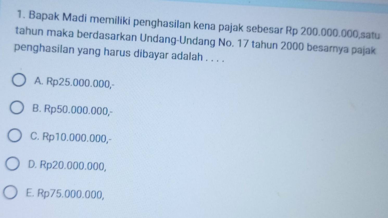 Bapak Madi memiliki penghasilan kena pajak sebesar Rp 200.000.000,satu
tahun maka berdasarkan Undang-Undang No. 17 tahun 2000 besarnya pajak
penghasilan yang harus dibayar adalah . . . .
A. Rp25.000.000,-
B. Rp50.000.000,-
C. Rp10.000.000,-
D. Rp20.000.000,
E. Rp75.000.000,