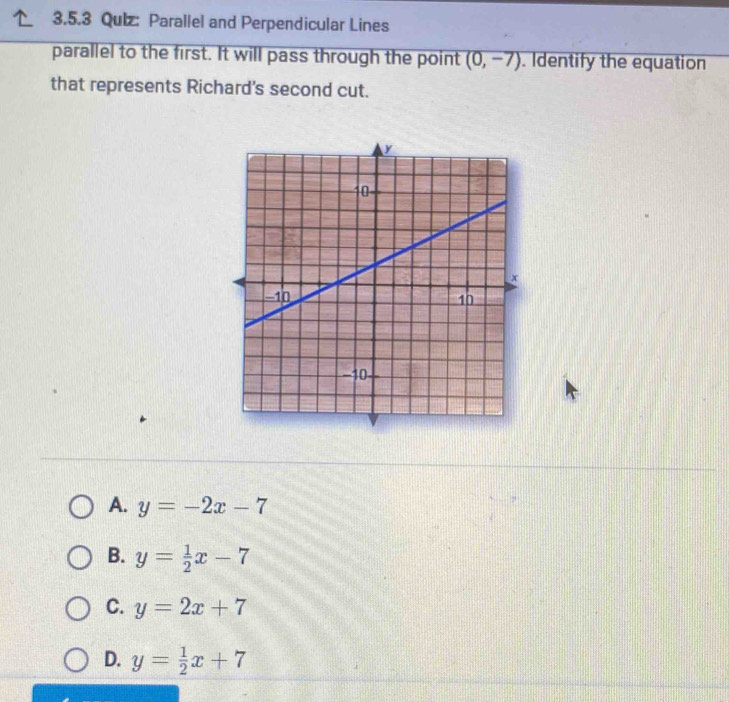 Qulz: Parallel and Perpendicular Lines
parallel to the first. It will pass through the point (0,-7). Identify the equation
that represents Richard's second cut.
A. y=-2x-7
B. y= 1/2 x-7
C. y=2x+7
D. y= 1/2 x+7