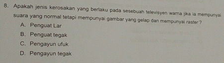 Apakah jenis kerosakan yang berlaku pada sesebuah televisyen wara jika ia mempunyai
suara yang normal tetapi mempunyai gambar yang gelap dan mempunyai raster ?
A. Penguat Lar
B. Penguat tegak
C. Pengayun ufuk
D. Pengayun tegak