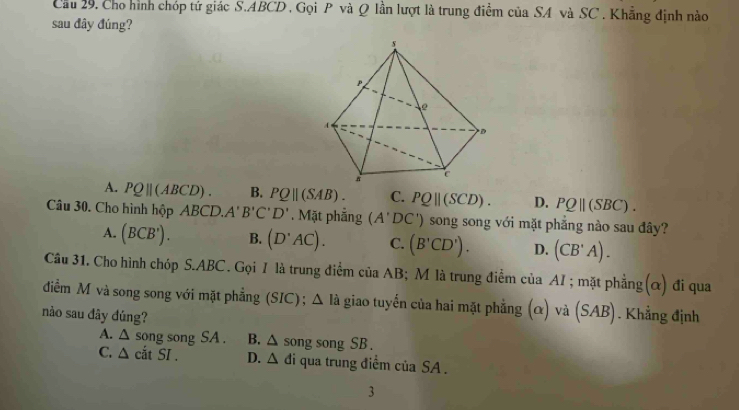 Cầu 29, Cho hình chóp tứ giác S. ABCD , Gọi P và Q lần lượt là trung điểm của SA và SC. Khẳng định nào
sau đây đúng?
A. PQ||(ABCD). B. PQ||(SAB). C. PQparallel C SCD) . D. PQ||(SBC). 
Câu 30. Cho hình hộp ABCD. A'B'C'D'. Mặt phẳng (A'DC') ) song song với mặt phẳng nào sau đây?
A. (BCB'). B. (D'AC). C. (B'CD'). D. (CB'A). 
Câu 31. Cho hình chóp S. ABC. Gọi / là trung điểm của AB; M là trung điểm của AI ; mặt phẳng(α) đi qua
điểm M và song song với mặt phẳng (SIC) ; △ Idot a giao tuyến của hai mặt phẳng (α) và (SAB). Khẳng định
no sau đây đủng?
A. △ s ong song SA . B. △ song song SB.
C. △ cdtSI. D. △ d đi qua trung điểm của SA .
3