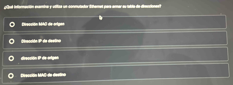 ¿Qué información examina y utiliza un conmutador Ethernet para armar su tabla de direcciones?
Dirección MAC de origen
Dirección IP de destino
dirección IP de origen
Dirección MAC de destino