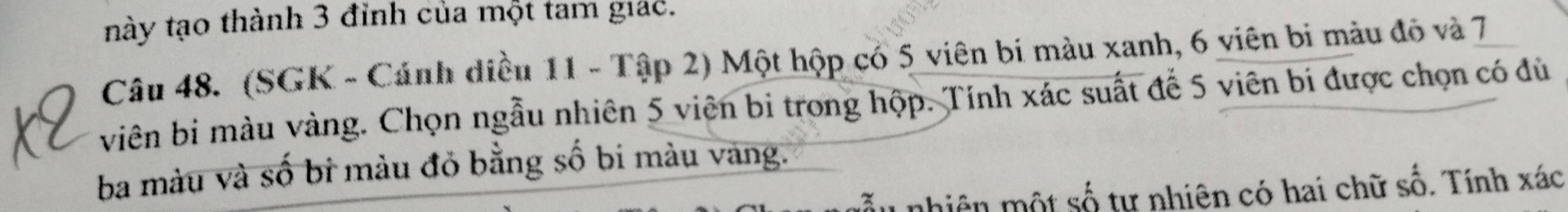 này tạo thành 3 đỉnh của một tam giác. 
Câu 48. (SGK - Cánh diều 11 - Tập 2) Một hộp có 5 viên bi màu xanh, 6 viên bi màu đô và 7
viên bị màu vàng. Chọn ngẫu nhiên 5 viên bi trong hộp. Tính xác suất đế 5 viên bí được chọn có đủ 
ba màu và số bi màu đỏ bằng số bi màu vàng. 
nhiên một số tự nhiên có hai chữ số. Tính xác