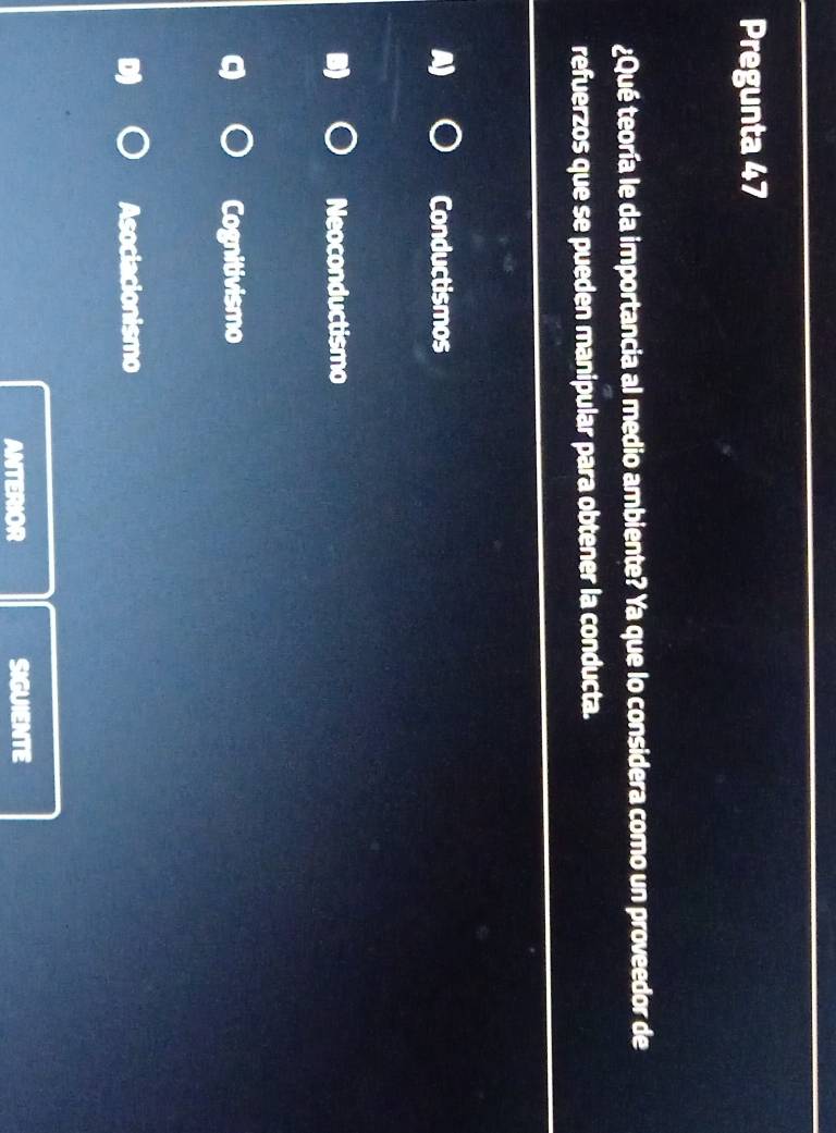 Pregunta 47
¿Qué teoría le da importancia al medio ambiente? Ya que lo considera como un proveedor de
refuerzos que se pueden manipular para obtener la conducta.
Conductismos
Neoconductismo
Cognitivismo
Asociacionismo
ANTERIOR SIGUIENTE