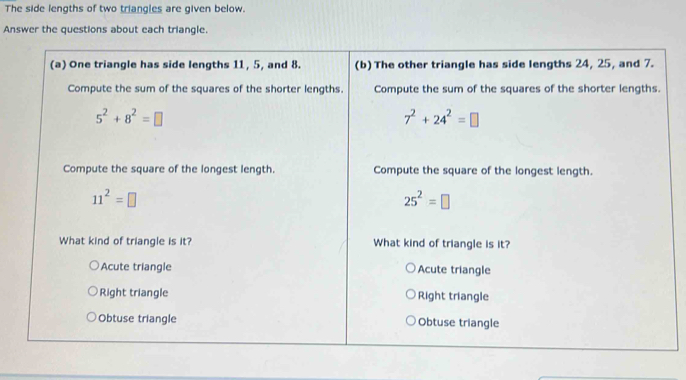 The side lengths of two triangles are given below.
Answer the questions about each triangle.
(a) One triangle has side lengths 11, 5, and 8. (b) The other triangle has side lengths 24, 25, and 7.
Compute the sum of the squares of the shorter lengths. Compute the sum of the squares of the shorter lengths.
5^2+8^2=□
7^2+24^2=□
Compute the square of the longest length. Compute the square of the longest length.
11^2=□
25^2=□
What kind of triangle is it? What kind of triangle is it?
Acute triangle Acute triangle
Right triangle Right triangle
Obtuse triangle Obtuse triangle