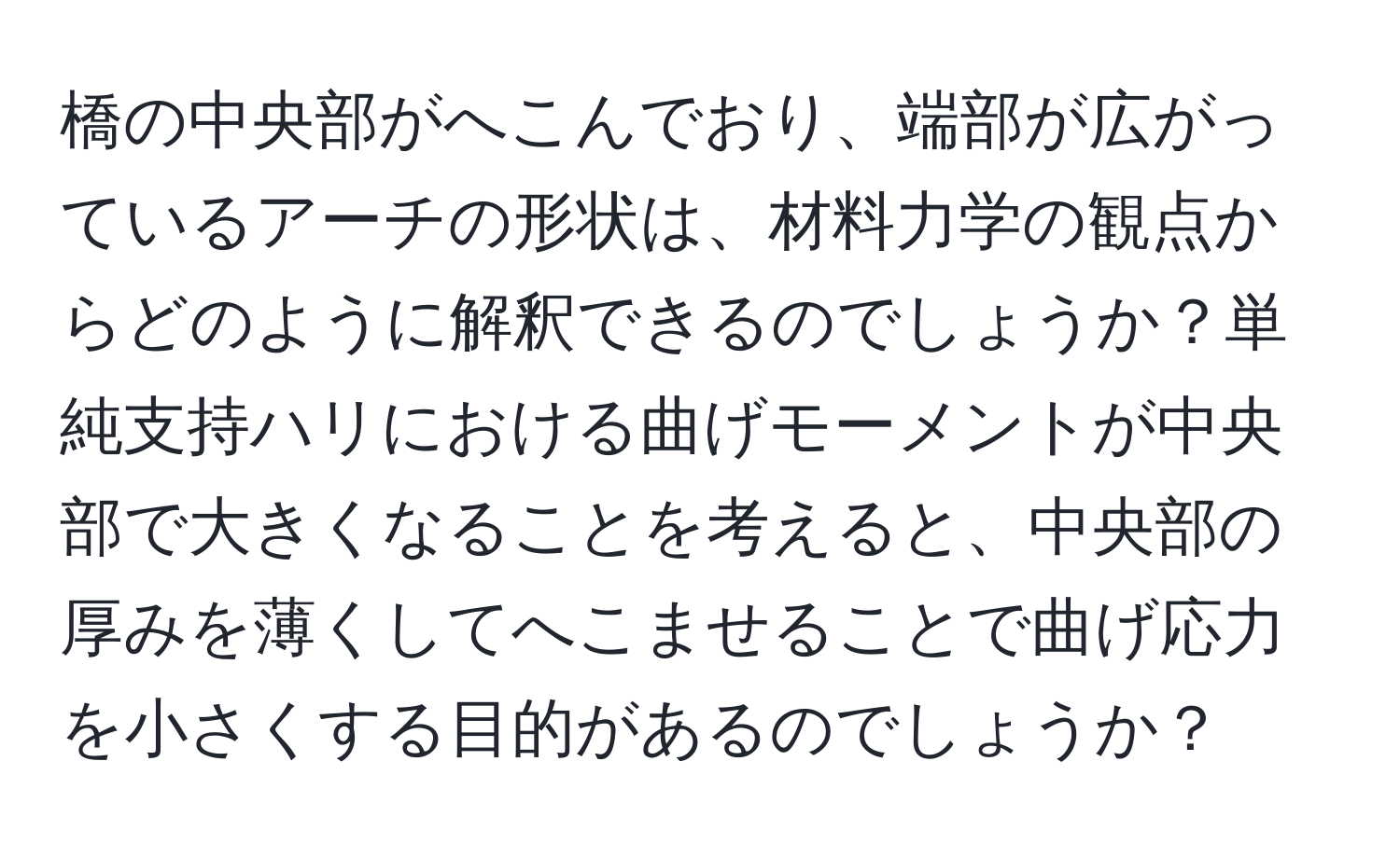 橋の中央部がへこんでおり、端部が広がっているアーチの形状は、材料力学の観点からどのように解釈できるのでしょうか？単純支持ハリにおける曲げモーメントが中央部で大きくなることを考えると、中央部の厚みを薄くしてへこませることで曲げ応力を小さくする目的があるのでしょうか？