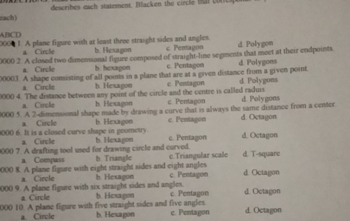 describes each statement. Blacken the circle that coresp
zach)
ABCD
000 F. A plane figure with at least three straight sides and angles.
a Circle b. Hexagon c. Pentagon d. Polygon
0000 2. A closed two dimensional figure composed of straight-line segments that meet at their endpoints
a. Circle b. hexagon c. Pentagon d. Polygons
00003. A shape consisting of all points in a plane that are at a given distance from a given point
a. Circle b. Hexagon e. Pentagon d. Polygons
0000 4. The distance between any point of the circle and the centre is called raduis
a. Circle b. Hexagon c. Pentagon d. Polygons
000 5. A 2 -dimensional shape made by drawing a curve that is always the same distance from a center
a. Circle b. Hexagon c. Pentagon d. Octagon
000 6. It is a closed curve shape in geometry
a Circle b. Hexagon c. Pentagon d. Octagon
000 7. A drafting tool used for drawing circle and curved.
a. Compass b. Triangle c.Triangular scale d. T-square
000 8. A plane figure with eight straight sides and eight angles d. Octagon
a Circle b. Hexagon c Pentagon
000 9. A plane figure with six straight sides and angles.
a. Circle b. Hexagon c. Pentagon d. Octagon
000 10. A plane figure with five straight sides and five angles.
a. Circle b. Hexagon c. Pentagon d. Octagon