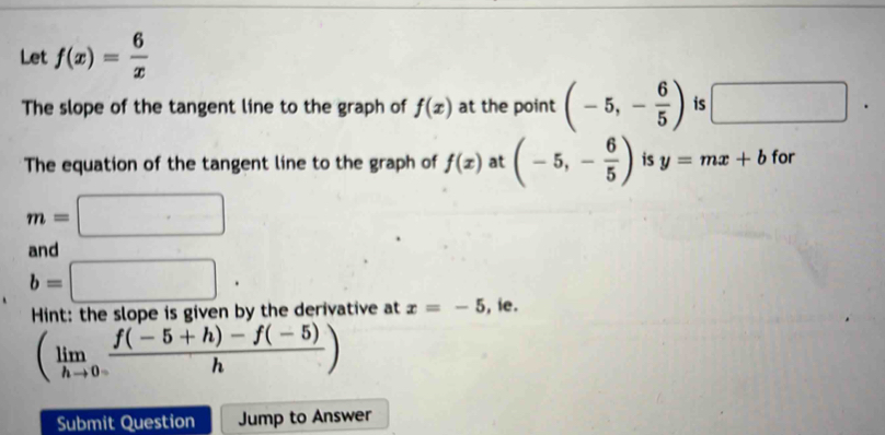 Let f(x)= 6/x 
The slope of the tangent line to the graph of f(x) at the point (-5,- 6/5 ) is □. 
The equation of the tangent line to the graph of f(x) at (-5,- 6/5 ) is y=mx+b for
m=□
and
b=□ ·
Hint: the slope is given by the derivative at x=-5 , ie.
(limlimits _hto 0 (f(-5+h)-f(-5))/h )
Submit Question Jump to Answer