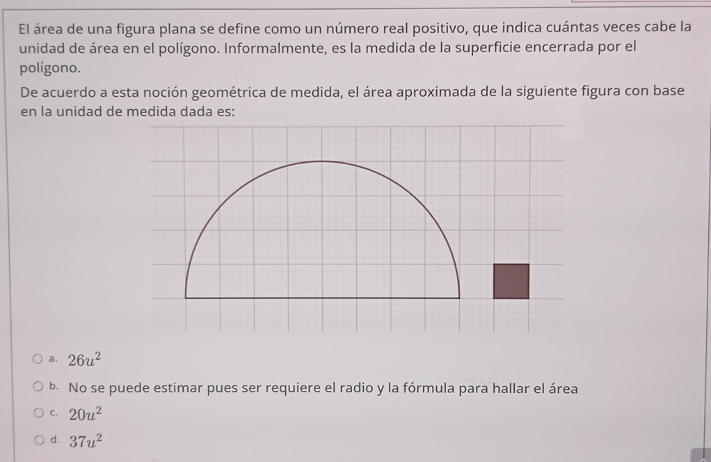 El área de una figura plana se define como un número real positivo, que indica cuántas veces cabe la
unidad de área en el polígono. Informalmente, es la medida de la superficie encerrada por el
polígono.
De acuerdo a esta noción geométrica de medida, el área aproximada de la siguiente figura con base
en la unidad de medida dada es:
a. 26u^2
b. No se puede estimar pues ser requiere el radio y la fórmula para hallar el área
C. 20u^2
d. 37u^2