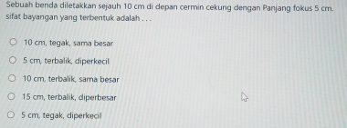 Sebuah benda diletakkan sejauh 10 cm di depan cermin cekung dengan Panjang fokus 5 cm.
sifat bayangan yang terbentuk adalah . . .
10 cm, tegak, sama besar
5 cm, terbalik, diperkecil
10 cm. terbalik, sama besar
15 cm, terbalik, diperbesar
5 cm, tegak, diperkecil