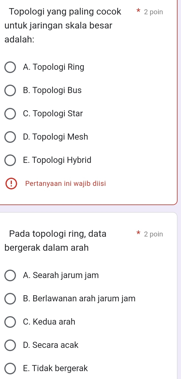 Topologi yang paling cocok 2 poin
untuk jaringan skala besar
adalah:
A. Topologi Ring
B. Topologi Bus
C. Topologi Star
D. Topologi Mesh
E. Topologi Hybrid
I Pertanyaan ini wajib diisi
Pada topologi ring, data 2 poin
bergerak dalam arah
A. Searah jarum jam
B. Berlawanan arah jarum jam
C. Kedua arah
D. Secara acak
E. Tidak bergerak