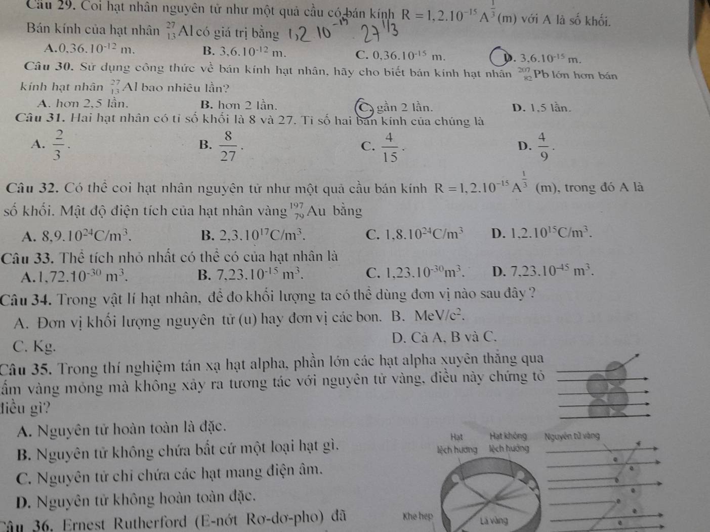 Cầu 29. Coi hạt nhân nguyên tử như một quả cầu có bán kính R=1,2.10^(-15)A^(frac 1)3(m) với A là số khối.
Bán kính của hạt nhân beginarrayr 27 13endarray Al có giá trị bằng
A. 0.36.10^(-12)m. B. 3,6.10^(-12)m.
C. 0,36.10^(-15)m. 3,6.10^(-15)m.
).
Câu 30. Sử dụng công thức về bán kính hạt nhân, hãy cho biết bán kính hạt nhân Pb lớn hơn bán
kính hạt nhân beginarrayr 27 13endarray Al bao nhiêu lần?
A. hơn 2,5 lần. B. hơn 2 lần. Cy gần 2 lần. D. 1,5 lần.
Câu 31. Hai hạt nhân có tỉ số khối là 8 và 27. Ti số hai ban kính của chúng là
A.  2/3 .  8/27 .  4/15 .  4/9 .
B.
C.
D.
Câu 32. Có thể coi hạt nhân nguyện tử như một quả cầu bán kính R=1,2.10^(-15)A^(frac 1)3 (m), trong đó A là
số khối. Mật độ điện tích của hạt nhân vàng beginarrayr 197 79endarray Au bằng
A. 8,9.10^(24)C/m^3. B. 2,3.10^(17)C/m^3. C. 1,8.10^(24)C/m^3 D. 1,2.10^(15)C/m^3.
Câu 33. Thể tích nhỏ nhất có thể có của hạt nhân là
A. 1,72.10^(-30)m^3. B. 7,23.10^(-15)m^3. C. 1,23.10^(-30)m^3. D. 7,23.10^(-45)m^3.
Câu 34. Trong vật lí hạt nhân, để đo khối lượng ta có thể dùng đơn vị nào sau đây ?
A. Đơn vị khối lượng nguyên tử (u) hay đơn vị các bon. B. MeV/c^2.
C. Kg. D. Cả A, B và C.
Câu 35. Trong thí nghiệm tán xạ hạt alpha, phần lớn các hạt alpha xuyên thăng qua
vằm vàng móng mà không xảy ra tương tác với nguyên tử vàng, điều này chứng tỏ
điều gì
A. Nguyên tử hoàn toàn là đặc.
guyên tử vàng
B. Nguyên tử không chứa bất cứ một loại hạt gì.
C. Nguyên tử chi chứa các hạt mang điện âm.
a
、
D. Nguyên tử không hoàn toàn đặc.
.
0
.
Câu 36, Ernest Rutherford (E-nớt Rơ-dơ-pho) đã 
e