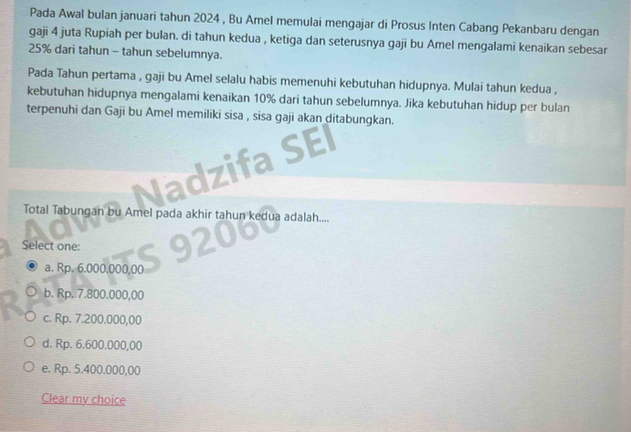 Pada Awal bulan januari tahun 2024 , Bu Amel memulai mengajar di Prosus Inten Cabang Pekanbaru dengan
gaji 4 juta Rupiah per bulan. di tahun kedua , ketiga dan seterusnya gaji bu Amel mengalami kenaikan sebesar
25% dari tahun - tahun sebelumnya.
Pada Tahun pertama , gaji bu Amel selalu habis memenuhi kebutuhan hidupnya. Mulai tahun kedua ,
kebutuhan hidupnya mengalami kenaikan 10% dari tahun sebelumnya. Jika kebutuhan hidup per bulan
terpenuhi dan Gaji bu Amel memiliki sisa , sisa gaji akan ditabungkan.
EI
Total Tabungan bu Amel pada akhir tahun kedua adalah....
Select one:
a. Rp. 6.000.000,00
b. Rp, 7.800.000,00
c. Rp. 7.200.000,00
d. Rp. 6.600.000,00
e. Rp. 5.400.000,00
Clear my choice