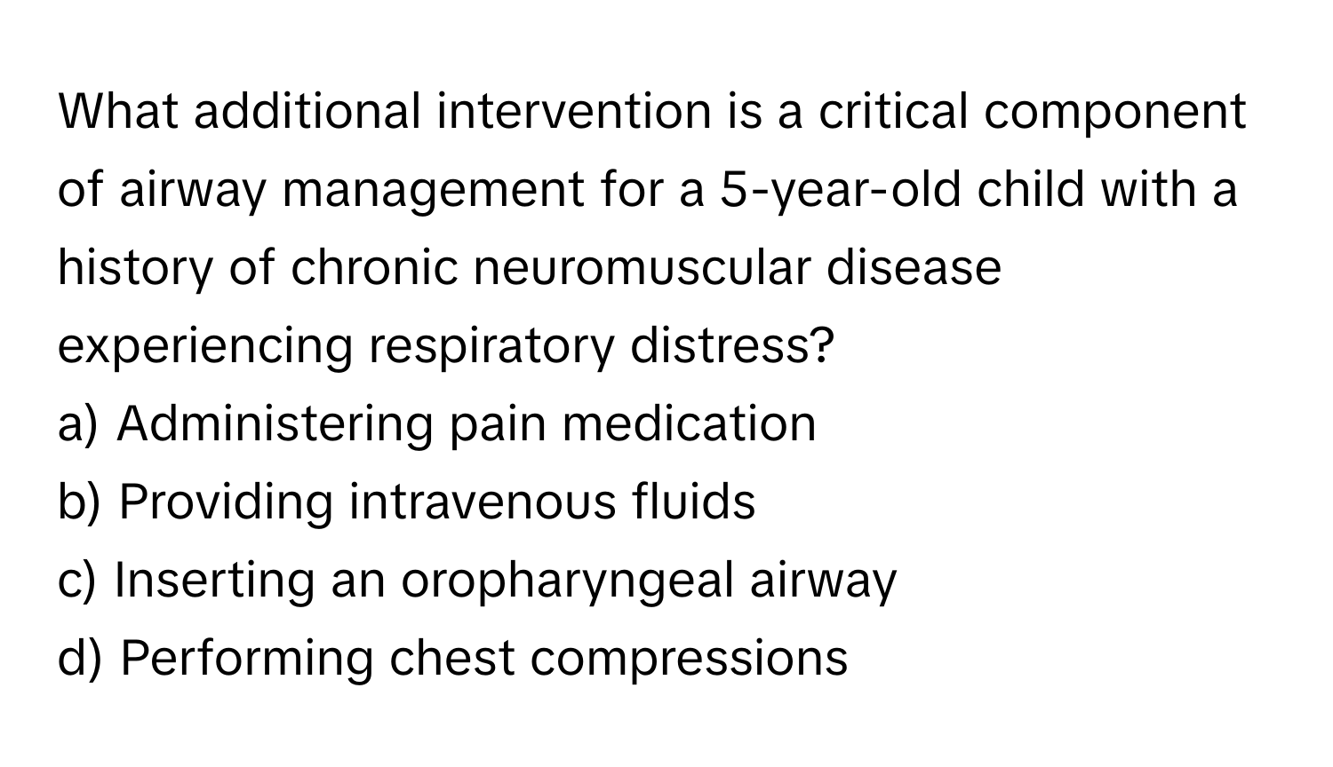 What additional intervention is a critical component of airway management for a 5-year-old child with a history of chronic neuromuscular disease experiencing respiratory distress?

a) Administering pain medication
b) Providing intravenous fluids
c) Inserting an oropharyngeal airway
d) Performing chest compressions