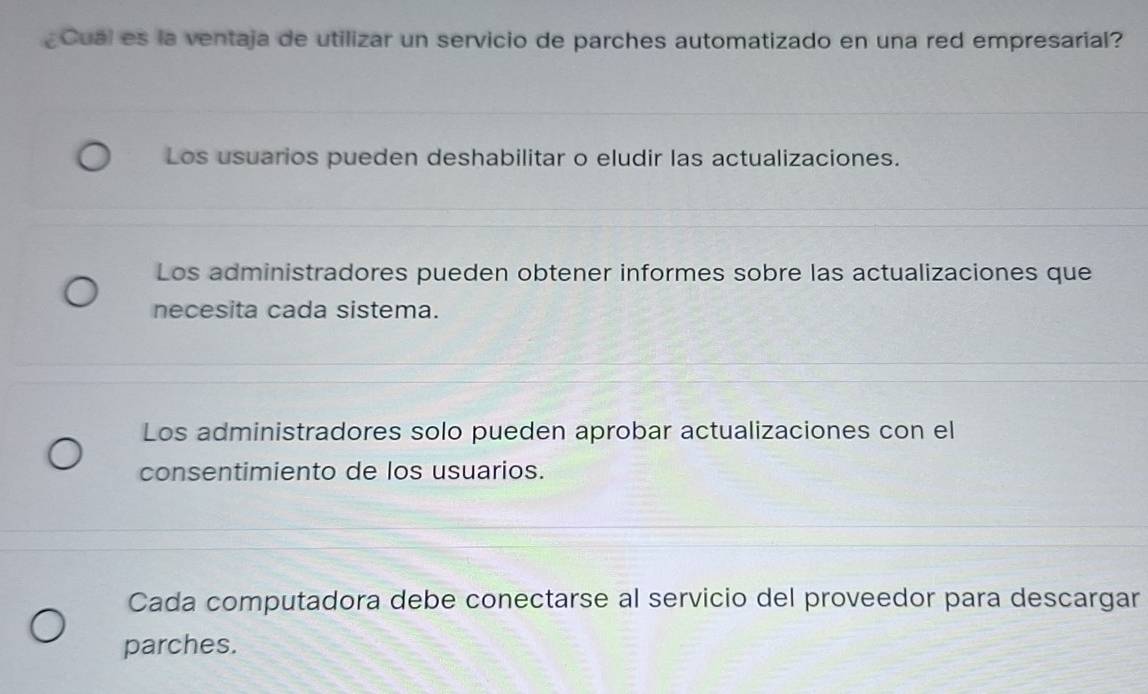 Cual es la ventaja de utilizar un servicio de parches automatizado en una red empresarial?
Los usuarios pueden deshabilitar o eludir las actualizaciones.
Los administradores pueden obtener informes sobre las actualizaciones que
necesita cada sistema.
Los administradores solo pueden aprobar actualizaciones con el
consentimiento de los usuarios.
Cada computadora debe conectarse al servicio del proveedor para descargar
parches.