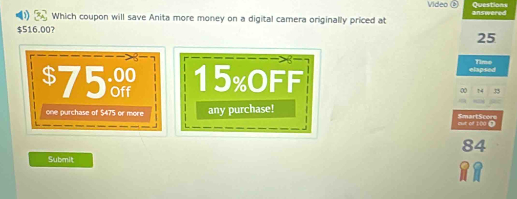 Video ⑥ Questions
answered
Which coupon will save Anita more money on a digital camera originally priced at
$516.00?
25
Time
$75ử 15% OFF
elapsed
0 14 35
one purchase of $475 or more any purchase!
SmartScore
out of 100 D
84
Submit