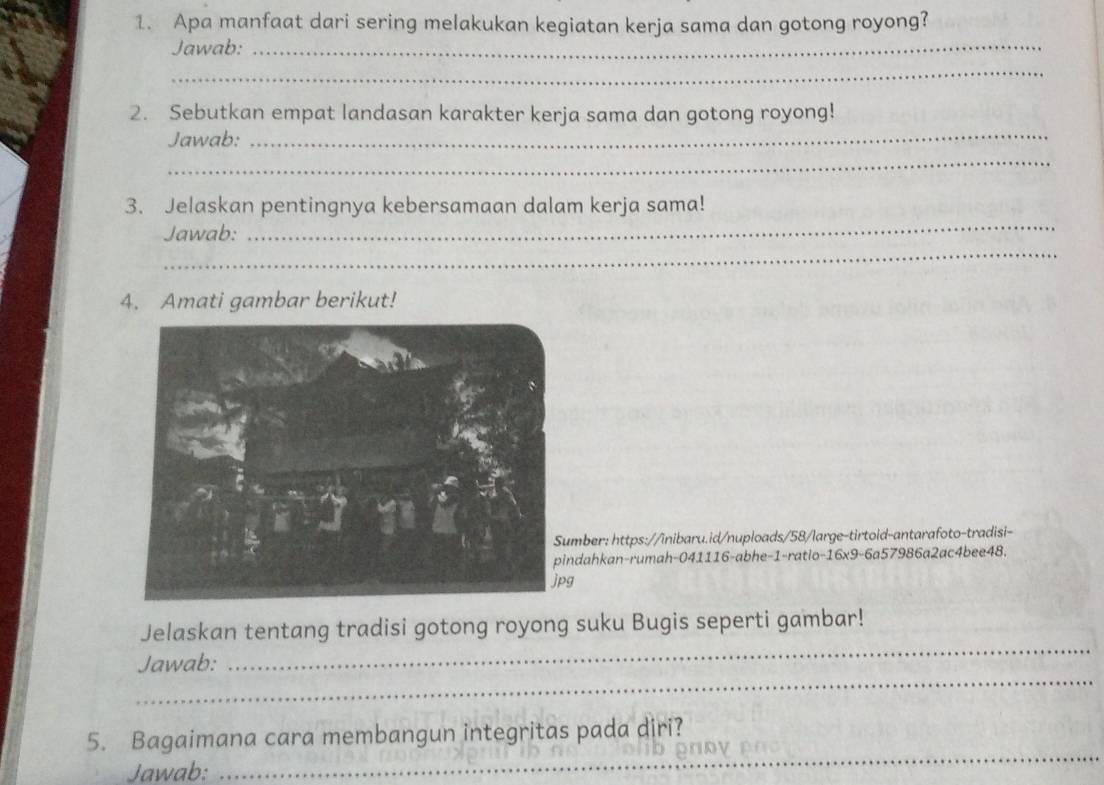 Apa manfaat dari sering melakukan kegiatan kerja sama dan gotong royong? 
Jawab:_ 
_ 
_ 
2. Sebutkan empat landasan karakter kerja sama dan gotong royong! 
Jawab: 
_ 
_ 
3. Jelaskan pentingnya kebersamaan dalam kerja sama! 
_ 
Jawab: 
4. Amati gambar berikut! 
mber: https://inibaru.id/nuploads/58/large-tirtoid-antarafoto-tradisi- 
ndahkan-rumah-041116-abhe-1-ratio-16x9-6a57986a2ac4bee48. 
g 
Jelaskan tentang tradisi gotong royong suku Bugis seperti gambar! 
_ 
Jawab: 
_ 
5. Bagaimana cara membangun integritas pada diri? 
Jawab: 
_