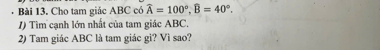 a Bài 13. Cho tam giác ABC có widehat A=100°, widehat B=40°. 
1) Tìm cạnh lớn nhất của tam giác ABC. 
2) Tam giác ABC là tam giác gì? Vì sao?