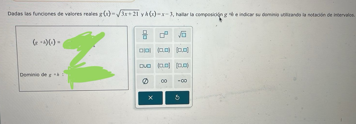 Dadas las funciones de valores reales g(x)=sqrt(3x+21) y h(x)=x-3 , hallar la composición g % e indicar su dominio utilizando la notación de intervalos.
 □ /□   □^(□) sqrt(□ )
(gcirc h)(x)=
(□ ,□ ) [□ ,□ ]
□U□ (□ ,□ ] [□ ,□ )
Dominio de g° `
∞ -∞
×