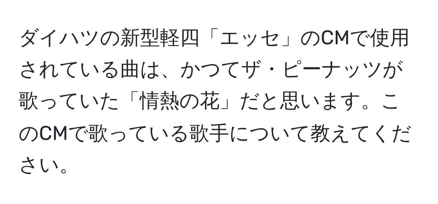 ダイハツの新型軽四「エッセ」のCMで使用されている曲は、かつてザ・ピーナッツが歌っていた「情熱の花」だと思います。このCMで歌っている歌手について教えてください。