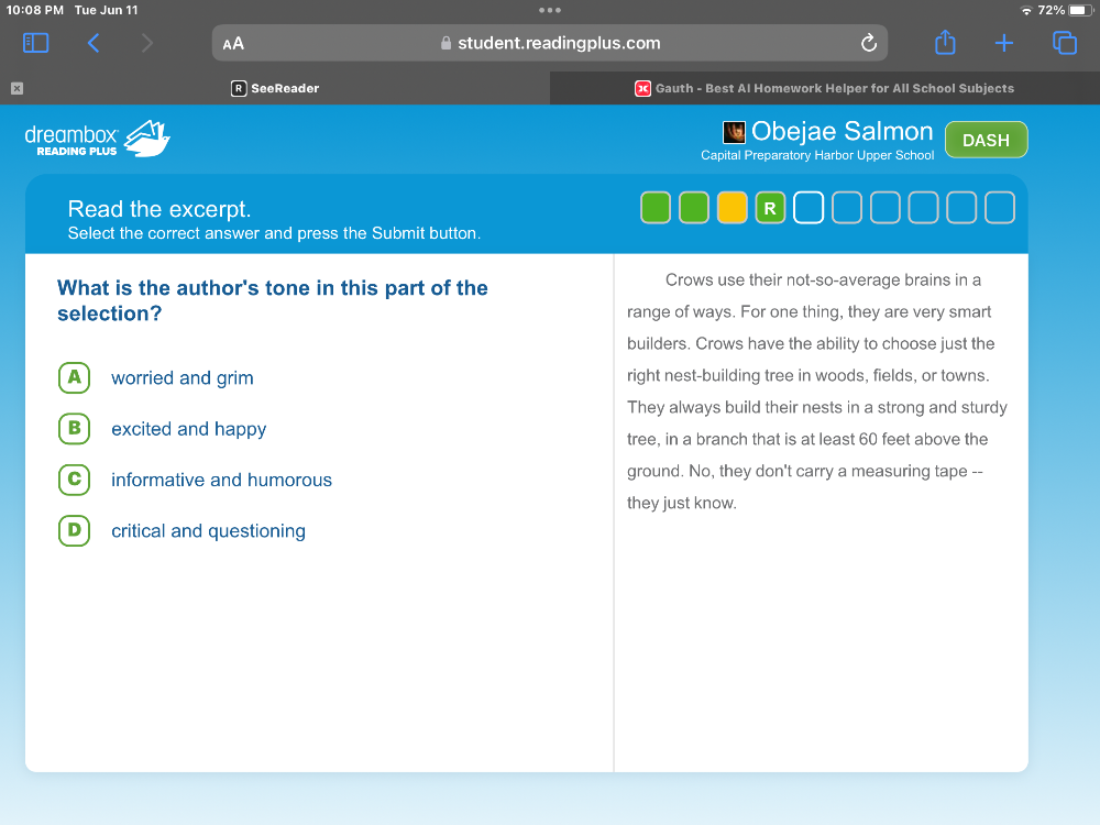 10:08 PM Tue Jun 11 .
student.reading plus.com
x SeeReader Gauth - Best Al Homework Helper for All School Subjects
dreambox - Obejae Salmon DASH
READING PLUS Capital Preparatory Harbor Upper School
Read the excerpt. R
Select the correct answer and press the Submit button.
What is the author's tone in this part of the Crows use their not-so-average brains in a
selection? range of ways. For one thing, they are very smart
builders. Crows have the ability to choose just the
A worried and grim right nest-building tree in woods, fields, or towns.
They always build their nests in a strong and sturdy
B)excited and happy tree, in a branch that is at least 60 feet above the
C informative and humorous ground. No, they don't carry a measuring tape --
they just know.
D) critical and questioning