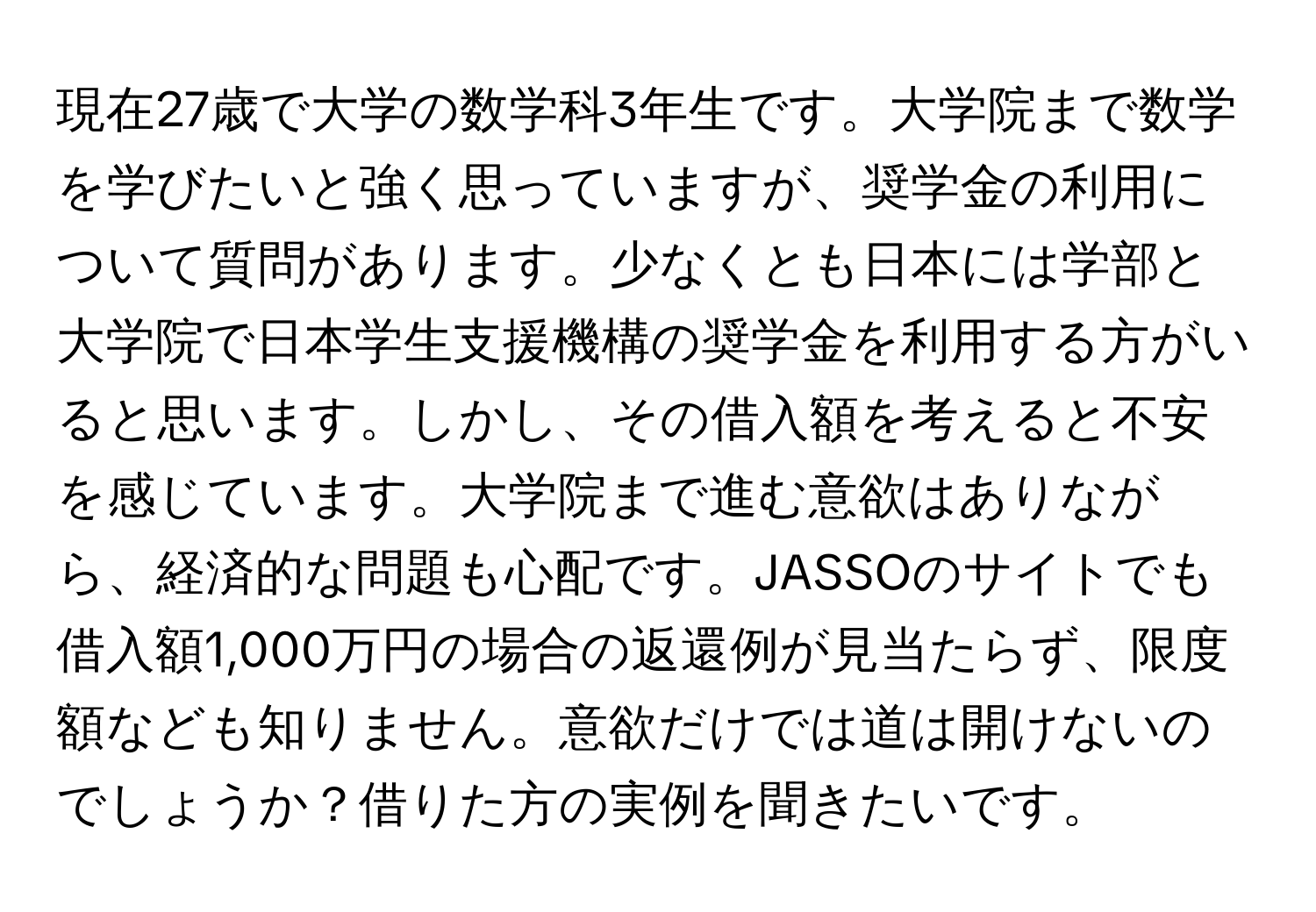 現在27歳で大学の数学科3年生です。大学院まで数学を学びたいと強く思っていますが、奨学金の利用について質問があります。少なくとも日本には学部と大学院で日本学生支援機構の奨学金を利用する方がいると思います。しかし、その借入額を考えると不安を感じています。大学院まで進む意欲はありながら、経済的な問題も心配です。JASSOのサイトでも借入額1,000万円の場合の返還例が見当たらず、限度額なども知りません。意欲だけでは道は開けないのでしょうか？借りた方の実例を聞きたいです。