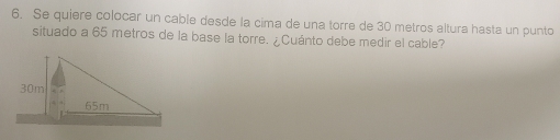 Se quiere colocar un cable desde la cima de una torre de 30 metros altura hasta un punto 
situado a 65 metros de la base la torre. ¿Cuánto debe medir el cable?