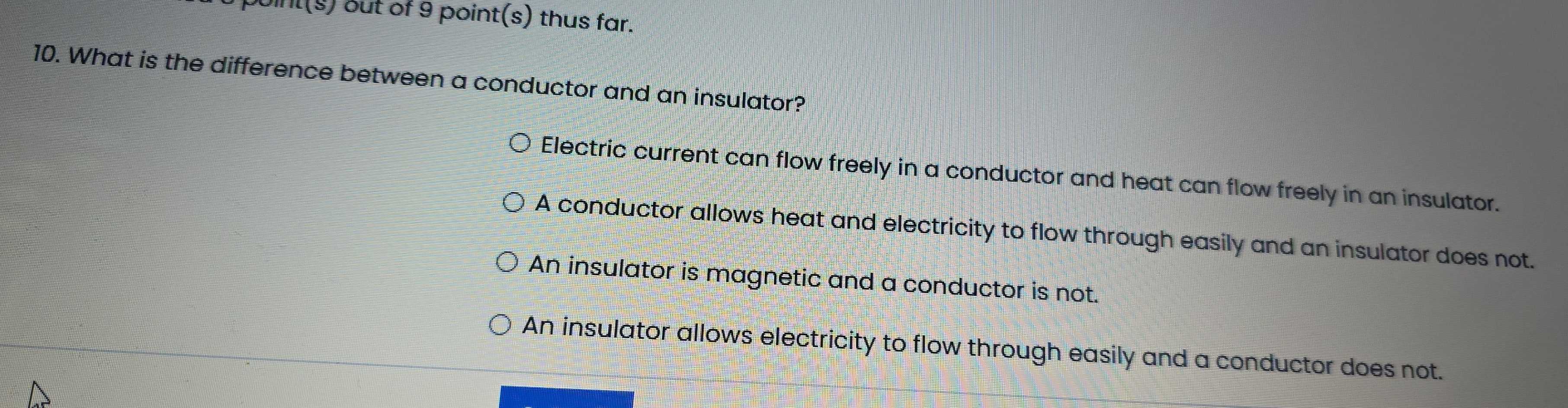 boint(s) out of 9 point(s) thus far.
10. What is the difference between a conductor and an insulator?
Electric current can flow freely in a conductor and heat can flow freely in an insulator.
A conductor allows heat and electricity to flow through easily and an insulator does not.
An insulator is magnetic and a conductor is not.
An insulator allows electricity to flow through easily and a conductor does not.