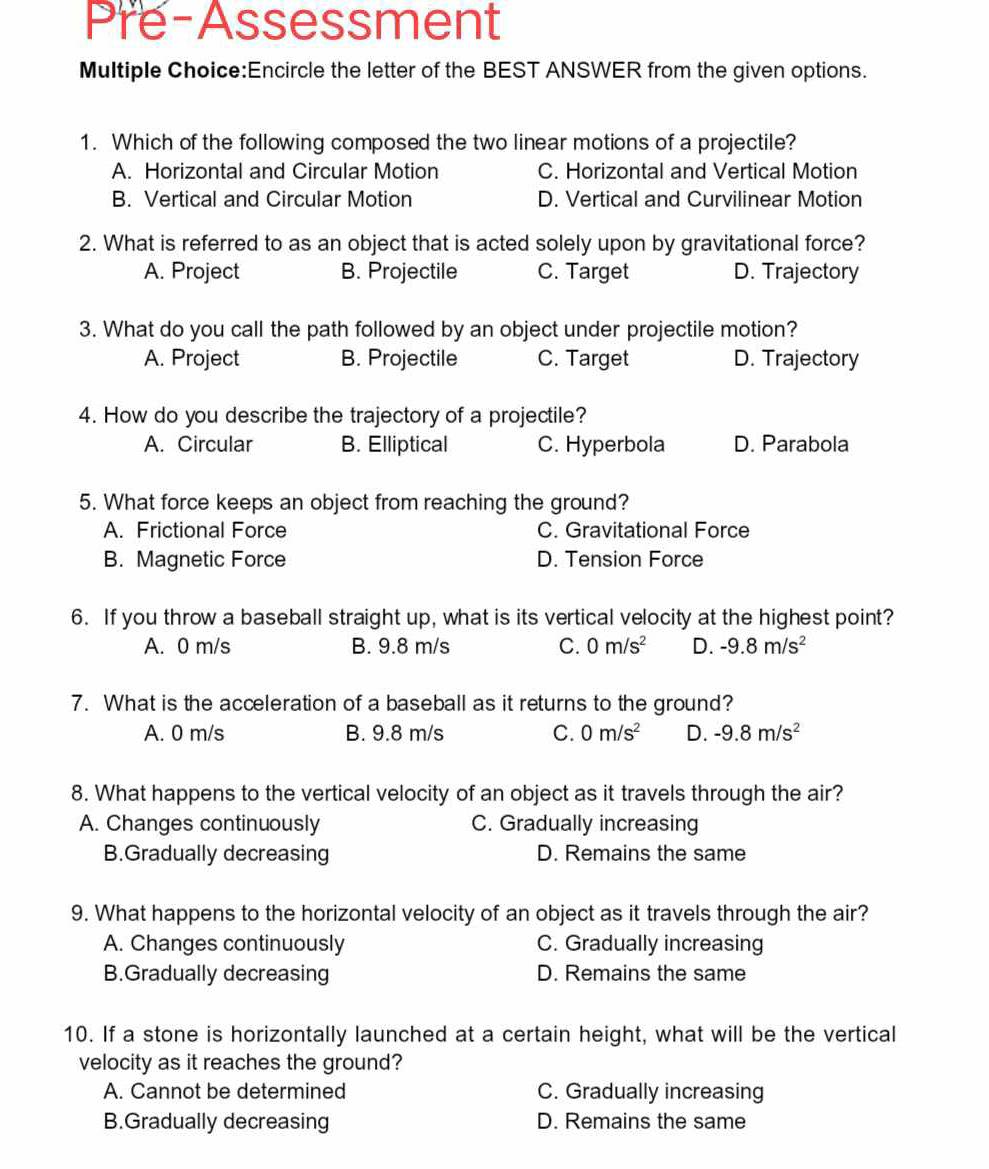 Pre-Assessment
Multiple Choice:Encircle the letter of the BEST ANSWER from the given options.
1. Which of the following composed the two linear motions of a projectile?
A. Horizontal and Circular Motion C. Horizontal and Vertical Motion
B. Vertical and Circular Motion D. Vertical and Curvilinear Motion
2. What is referred to as an object that is acted solely upon by gravitational force?
A. Project B. Projectile C. Target D. Trajectory
3. What do you call the path followed by an object under projectile motion?
A. Project B. Projectile C. Target D. Trajectory
4. How do you describe the trajectory of a projectile?
A. Circular B. Elliptical C. Hyperbola D. Parabola
5. What force keeps an object from reaching the ground?
A. Frictional Force C. Gravitational Force
B. Magnetic Force D. Tension Force
6. If you throw a baseball straight up, what is its vertical velocity at the highest point?
A. 0 m/s B. 9.8 m/s C. 0m/s^2 D.
7. What is the acceleration of a baseball as it returns to the ground?
A. 0 m/s B. 9.8 m/s C. D.
8. What happens to the vertical velocity of an object as it travels through the air?
A. Changes continuously C. Gradually increasing
B.Gradually decreasing D. Remains the same
9. What happens to the horizontal velocity of an object as it travels through the air?
A. Changes continuously C. Gradually increasing
B.Gradually decreasing D. Remains the same
10. If a stone is horizontally launched at a certain height, what will be the vertical
velocity as it reaches the ground?
A. Cannot be determined C. Gradually increasing
B.Gradually decreasing D. Remains the same