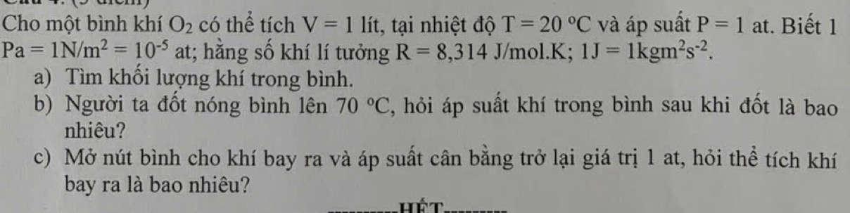 Cho một bình khí O_2 có thể tích V=1lit :, tại nhiệt độ T=20°C và áp suất P=1 at. Biết 1
Pa=1N/m^2=10^(-5) at; hằng số khí lí tưởng R=8,314 J/mol. K; 1J=1kgm^2s^(-2). 
a) Tìm khổi lượng khí trong bình. 
b) Người ta đốt nóng bình lên 70°C , hỏi áp suất khí trong bình sau khi đốt là bao 
nhiêu? 
c) Mở nút bình cho khí bay ra và áp suất cân bằng trở lại giá trị 1 at, hỏi thể tích khí 
bay ra là bao nhiêu?