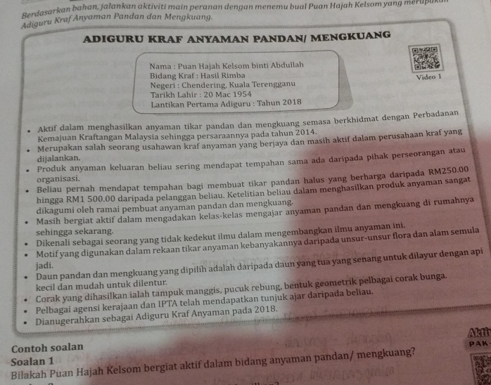 Berdosarkan bahan, jalankan aktiviti main peranan dengan menemu bual Puan Hajah Kelsom yang merupu~
Adiguru Kraf Anyaman Pandan dan Mengkuang.
ADIGURU KRAF ANYAMAN PANDAN/ MENGKUANG
Nama : Puan Hajah Kelsom binti Abdullah
Bidang Kraf : Hasil Rimba
Video 1
Negeri : Chendering, Kuala Terengganu
Tarikh Lahir : 20 Mac 1954
Lantikan Pertama Adiguru : Tahun 2018
Aktif dalam menghasilkan anyaman tikar pandan dan mengkuang semasa berkhidmat dengan Perbadanan
Kemajuan Kraftangan Malaysia sehingga persaraannya pada tahun 2014.
Merupakan salah seorang usahawan kraf anyaman yang berjaya dan masih aktif dalam perusahaan kraf yang
dijalankan.
Produk anyaman keluaran beliau sering mendapat tempahan sama ada daripada pihak perseorangan atau
organisasi.
Beliau pernah mendapat tempahan bagi membuat tikar pandan halus yang berharga daripada RM250.00
hingga RM1 500.00 daripada pelanggan beliau. Ketelitian beliau dalam menghasilkan produk anyaman sangat
dikagumi oleh ramai pembuat anyaman pandan dan mengkuang.
Masih bergiat aktif dalam mengadakan kelas-kelas mengajar anyaman pandan dan mengkuang di rumahnya
sehingga sekarang.
Dikenali sebagai seorang yang tidak kedekut ilmu dalam mengembangkan ilmu anyaman ini.
Motif yang digunakan dalam rekaan tikar anyaman kebanyakannya daripada unsur-unsur flora dan alam semula
Daun pandan dan mengkuang yang dipilīh adalah daripada daun yang tua yang senang untuk dilayur dengan api
jadi.
kecil dan mudah untuk dilentur.
Corak yang dihasilkan ialah tampuk manggis, pucuk rebung, bentuk geometrik pelbagai corak bunga.
Pelbagai agensi kerajaan dan IPTA telah mendapatkan tunjuk ajar daripada beliau.
Dianugerahkan sebagai Adiguru Kraf Anyaman pada 2018.
Akti
Contoh soalan
Soalan 1 PAK
Bilakah Puan Hajah Kelsom bergiat aktif dalam bidang anyaman pandan/ mengkuang?