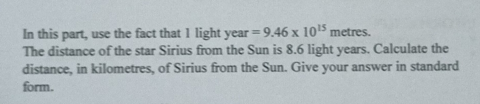 In this part, use the fact that 1 light year =9.46* 10^(15)metres. 
The distance of the star Sirius from the Sun is 8.6 light years. Calculate the 
distance, in kilometres, of Sirius from the Sun. Give your answer in standard 
form.